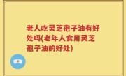 老人吃灵芝孢子油有好处吗(老年人食用灵芝孢子油的好处)