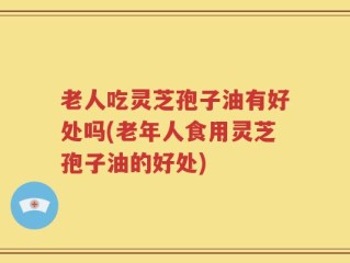 老人吃灵芝孢子油有好处吗(老年人食用灵芝孢子油的好处)