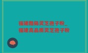 福建酷毙灵芝孢子粉_福建高品质灵芝孢子粉