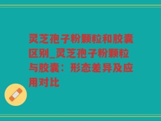 灵芝孢子粉颗粒和胶囊区别_灵芝孢子粉颗粒与胶囊：形态差异及应用对比