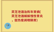 灵芝泡酒治陈年胃病(灵芝泡酒缓解慢性胃炎，低热度调理肠胃)