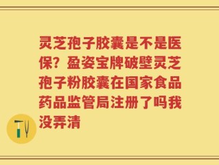 灵芝孢子胶囊是不是医保？盈姿宝牌破壁灵芝孢子粉胶囊在国家食品药品监管局注册了吗我没弄清