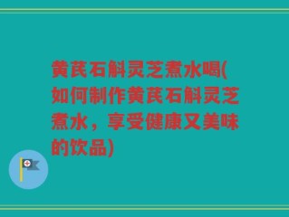 黄芪石斛灵芝煮水喝(如何制作黄芪石斛灵芝煮水，享受健康又美味的饮品)