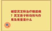破壁灵芝粉治疗糖尿病？灵芝孢子粉功效与作用及用量是什么