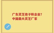 广东灵芝孢子粉企业？中国最大灵芝厂家