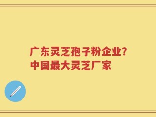 广东灵芝孢子粉企业？中国最大灵芝厂家
