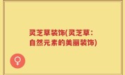 灵芝草装饰(灵芝草：自然元素的美丽装饰)
