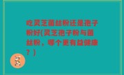 吃灵芝菌丝粉还是孢子粉好(灵芝孢子粉与菌丝粉，哪个更有益健康？)