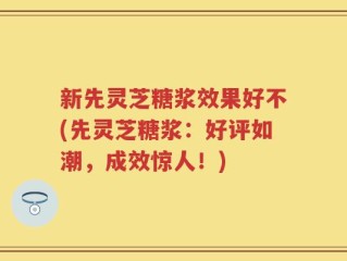 新先灵芝糖浆效果好不(先灵芝糖浆：好评如潮，成效惊人！)