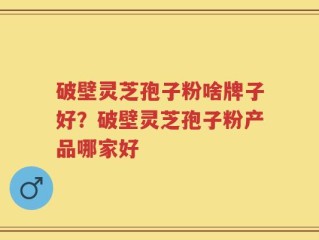 破壁灵芝孢子粉啥牌子好？破壁灵芝孢子粉产品哪家好
