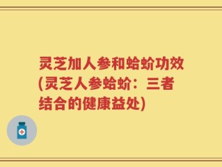 灵芝加人参和蛤蚧功效(灵芝人参蛤蚧：三者结合的健康益处)
