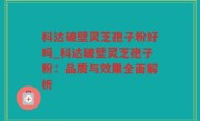 科达破壁灵芝孢子粉好吗_科达破壁灵芝孢子粉：品质与效果全面解析