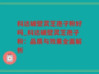科达破壁灵芝孢子粉好吗_科达破壁灵芝孢子粉：品质与效果全面解析