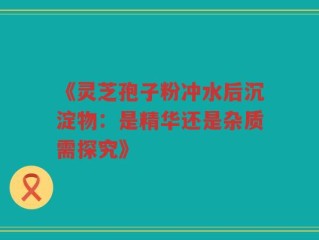 《灵芝孢子粉冲水后沉淀物：是精华还是杂质需探究》