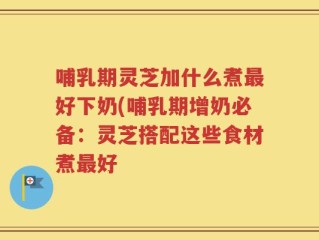 哺乳期灵芝加什么煮最好下奶(哺乳期增奶必备：灵芝搭配这些食材煮最好