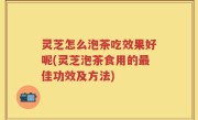 灵芝怎么泡茶吃效果好呢(灵芝泡茶食用的最佳功效及方法)