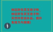 林区野生灵芝孢子粉_林区野生灵芝孢子粉：天然珍贵滋补品，提升免疫力与健康)