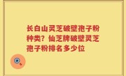 长白山灵芝破壁孢子粉种类？仙芝牌破壁灵芝孢子粉排名多少位