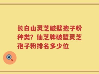 长白山灵芝破壁孢子粉种类？仙芝牌破壁灵芝孢子粉排名多少位
