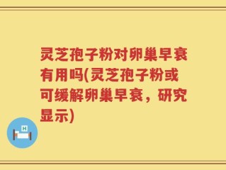 灵芝孢子粉对卵巢早衰有用吗(灵芝孢子粉或可缓解卵巢早衰，研究显示)