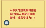 人参灵芝胶囊咖啡推荐吗(推荐人参灵芝胶囊咖啡，提高专注力！)