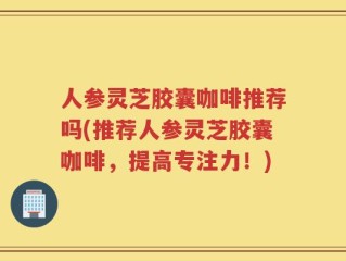 人参灵芝胶囊咖啡推荐吗(推荐人参灵芝胶囊咖啡，提高专注力！)