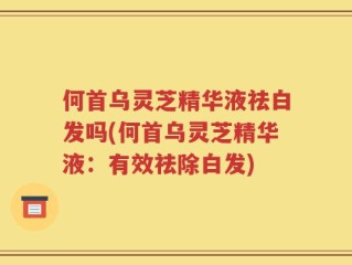 何首乌灵芝精华液祛白发吗(何首乌灵芝精华液：有效祛除白发)