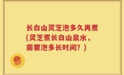 长白山灵芝泡多久再煮(灵芝煮长白山泉水，需要泡多长时间？)