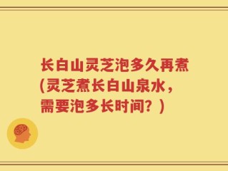 长白山灵芝泡多久再煮(灵芝煮长白山泉水，需要泡多长时间？)
