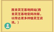 西青灵芝基地网站(西青灵芝基地官网改版，以传达更多种植灵芝资讯。)