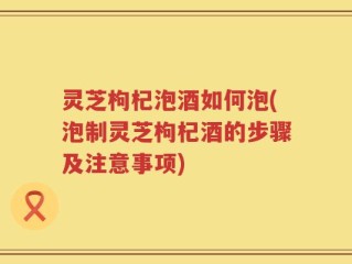 灵芝枸杞泡酒如何泡(泡制灵芝枸杞酒的步骤及注意事项)