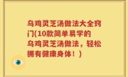 乌鸡灵芝汤做法大全窍门(10款简单易学的乌鸡灵芝汤做法，轻松拥有健康身体！)