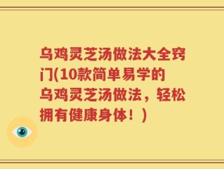 乌鸡灵芝汤做法大全窍门(10款简单易学的乌鸡灵芝汤做法，轻松拥有健康身体！)