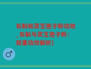 石斛和灵芝孢子粉功效_石斛与灵芝孢子粉：双重功效解析)