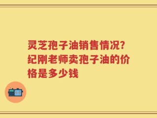 灵芝孢子油销售情况？纪刚老师卖孢子油的价格是多少钱