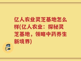 亿人农业灵芝基地怎么样(亿人农业：探秘灵芝基地，领略中药养生新境界)