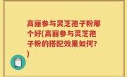 高丽参与灵芝孢子粉那个好(高丽参与灵芝孢子粉的搭配效果如何？)