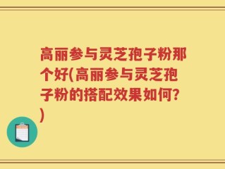高丽参与灵芝孢子粉那个好(高丽参与灵芝孢子粉的搭配效果如何？)