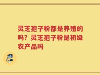 灵芝孢子粉都是养殖的吗？灵芝孢子粉是初级农产品吗