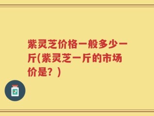 紫灵芝价格一般多少一斤(紫灵芝一斤的市场价是？)