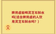 脾阴虚能喝灵芝石斛水吗(适合脾阴虚的人饮用灵芝石斛水吗？)