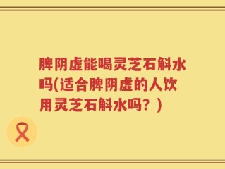 脾阴虚能喝灵芝石斛水吗(适合脾阴虚的人饮用灵芝石斛水吗？)