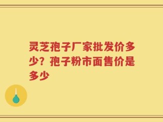 灵芝孢子厂家批发价多少？孢子粉市面售价是多少