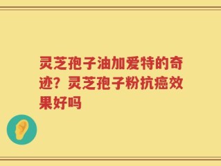 灵芝孢子油加爱特的奇迹？灵芝孢子粉抗癌效果好吗