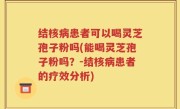 结核病患者可以喝灵芝孢子粉吗(能喝灵芝孢子粉吗？-结核病患者的疗效分析)