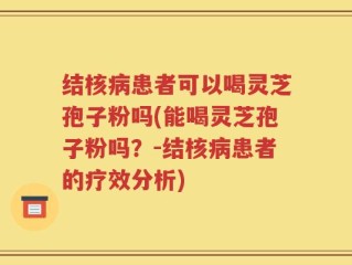 结核病患者可以喝灵芝孢子粉吗(能喝灵芝孢子粉吗？-结核病患者的疗效分析)