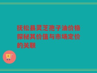 抚松县灵芝孢子油价格探秘其价值与市场定价的关联