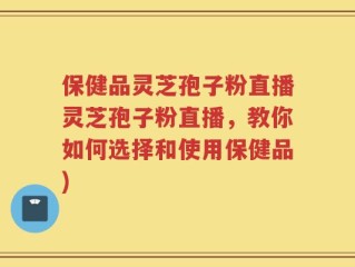 保健品灵芝孢子粉直播灵芝孢子粉直播，教你如何选择和使用保健品)