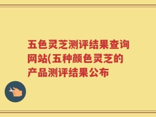 五色灵芝测评结果查询网站(五种颜色灵芝的产品测评结果公布
