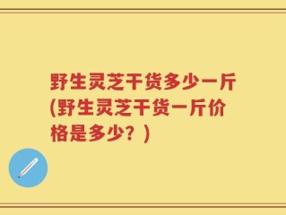 野生灵芝干货多少一斤(野生灵芝干货一斤价格是多少？)